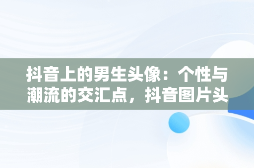 抖音上的男生头像：个性与潮流的交汇点，抖音图片头像男生专用 