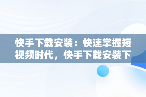 快手下载安装：快速掌握短视频时代，快手下载安装下载软件 