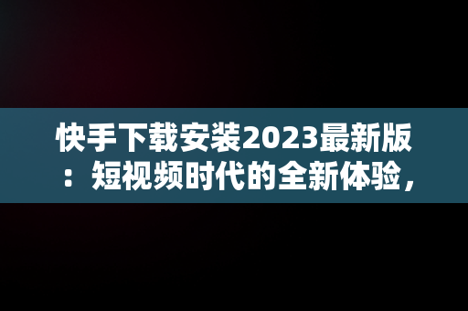 快手下载安装2023最新版：短视频时代的全新体验，快手下载安装2023最新版本官网 