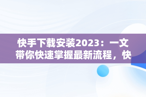 快手下载安装2023：一文带你快速掌握最新流程，快手下载安装2023最新版免费官方 