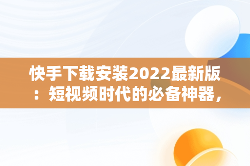 快手下载安装2022最新版：短视频时代的必备神器，快手下载安装2022最新版苹果 