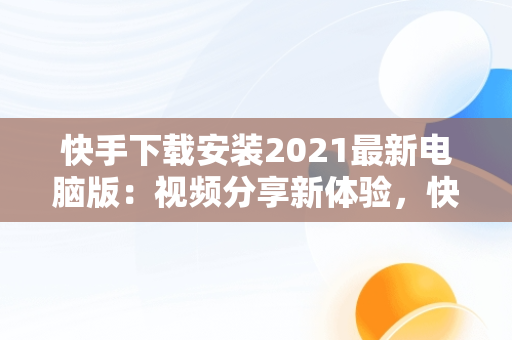 快手下载安装2021最新电脑版：视频分享新体验，快手下载电脑版最新版 