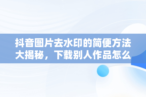 抖音图片去水印的简便方法大揭秘，下载别人作品怎么去掉水印 