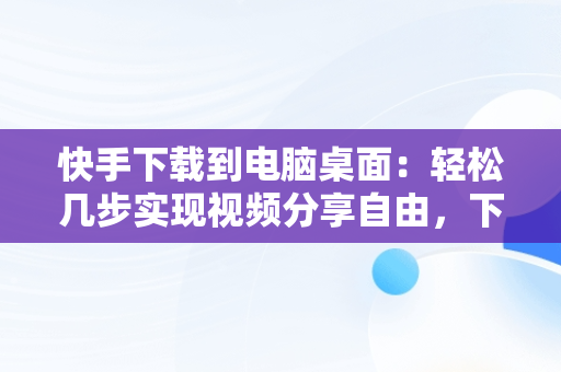 快手下载到电脑桌面：轻松几步实现视频分享自由，下载快手电脑版到桌面 