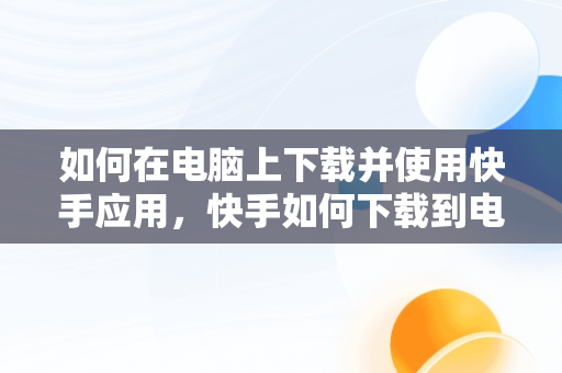 如何在电脑上下载并使用快手应用，快手如何下载到电脑 