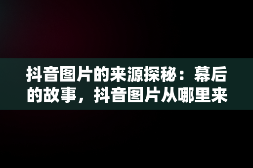 抖音图片的来源探秘：幕后的故事，抖音图片从哪里来的啊 