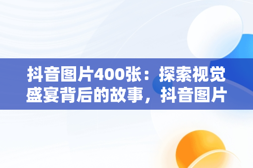 抖音图片400张：探索视觉盛宴背后的故事，抖音图片2020 