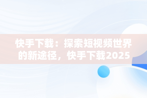 快手下载：探索短视频世界的新途径，快手下载2025年最新版免费安装 