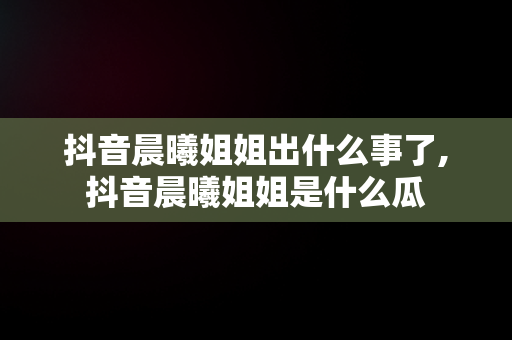 抖音晨曦姐姐出什么事了,抖音晨曦姐姐是什么瓜