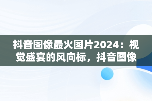 抖音图像最火图片2024：视觉盛宴的风向标，抖音图像最火图片2024年 