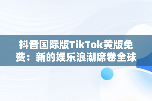 抖音国际版TikTok黄版免费：新的娱乐浪潮席卷全球，抖音国际版黄版在线 