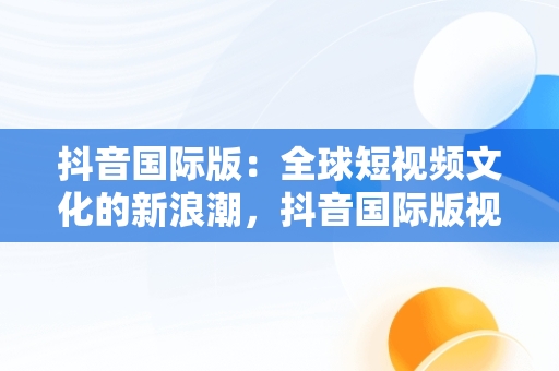 抖音国际版：全球短视频文化的新浪潮，抖音国际版视频怎么搬运到国内 