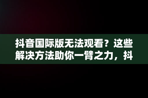 抖音国际版无法观看？这些解决方法助你一臂之力，抖音国际版看不了怎么办呢 