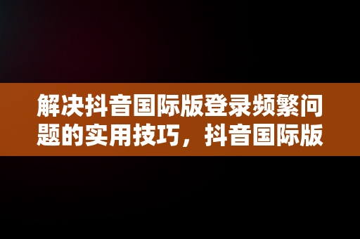 解决抖音国际版登录频繁问题的实用技巧，抖音国际版登录访问太频繁怎么办啊 