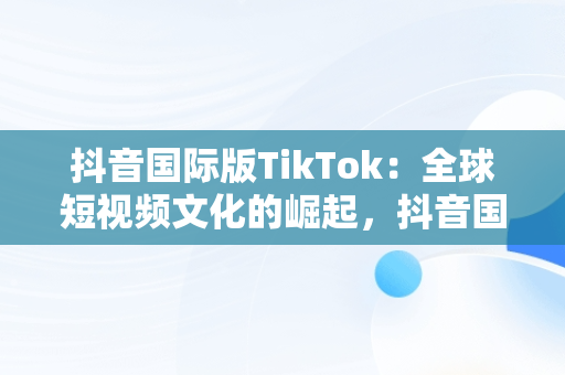 抖音国际版TikTok：全球短视频文化的崛起，抖音国际版 tiktok官方下载 