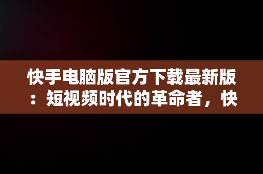 快手电脑版官方下载最新版：短视频时代的革命者，快手电脑版最新版本2021下载 