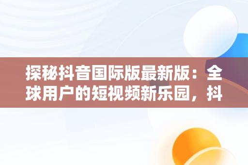 探秘抖音国际版最新版：全球用户的短视频新乐园，抖音国际版最新版本下载 