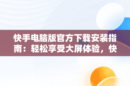 快手电脑版官方下载安装指南：轻松享受大屏体验，快手电脑版下载地址 官方下载 