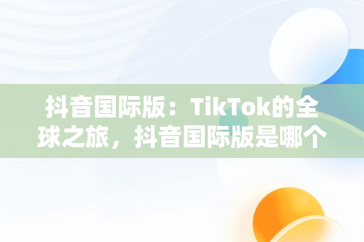 抖音国际版：TikTok的全球之旅，抖音国际版是哪个? 