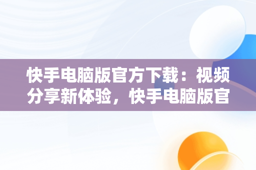 快手电脑版官方下载：视频分享新体验，快手电脑版官方下载教程 