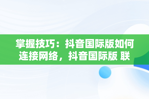 掌握技巧：抖音国际版如何连接网络，抖音国际版 联网 