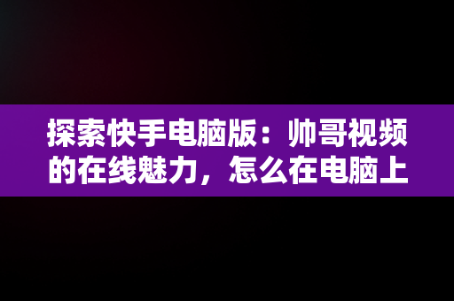 探索快手电脑版：帅哥视频的在线魅力，怎么在电脑上看快手短视频 