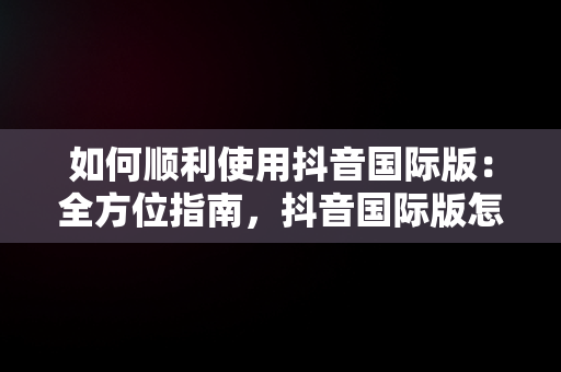 如何顺利使用抖音国际版：全方位指南，抖音国际版怎么才能正常使用?使用教程分享 