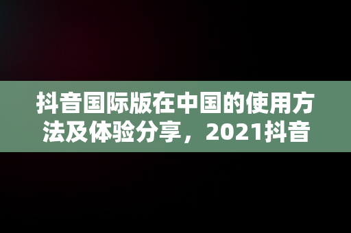 抖音国际版在中国的使用方法及体验分享，2021抖音国际版在中国怎么使用 