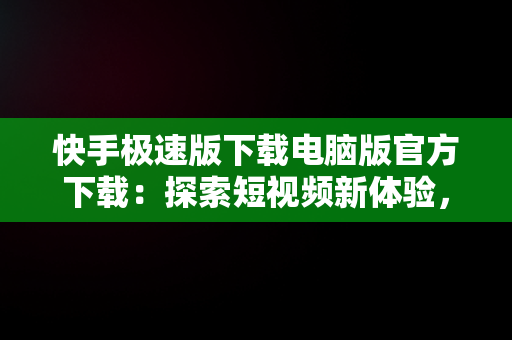 快手极速版下载电脑版官方下载：探索短视频新体验，快手下载电脑版最新版 