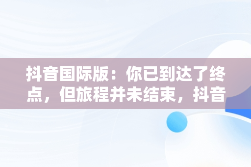 抖音国际版：你已到达了终点，但旅程并未结束，抖音国际版你已到达了终点是啥意思 