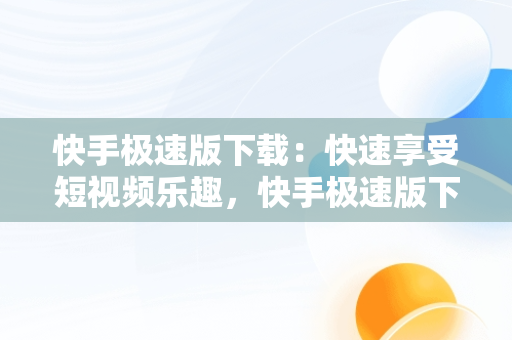 快手极速版下载：快速享受短视频乐趣，快手极速版下载不了是什么原因 