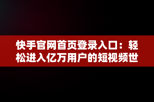 快手官网首页登录入口：轻松进入亿万用户的短视频世界，快手网页版官网 