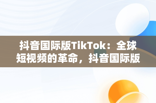 抖音国际版TikTok：全球短视频的革命，抖音国际版下载tiktok安卓版 