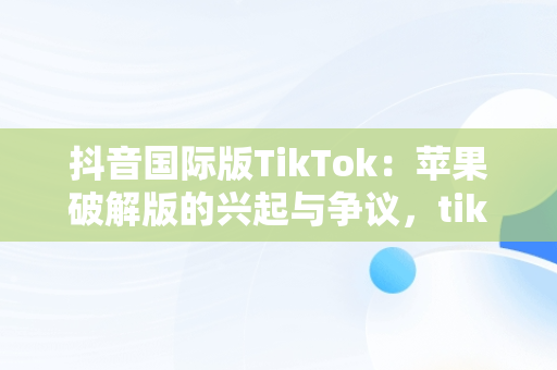 抖音国际版TikTok：苹果破解版的兴起与争议，tiktok抖音国际版破解版wz 