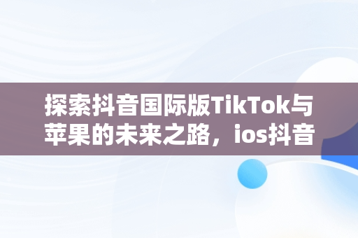 探索抖音国际版TikTok与苹果的未来之路，ios抖音国际版 tiktok 