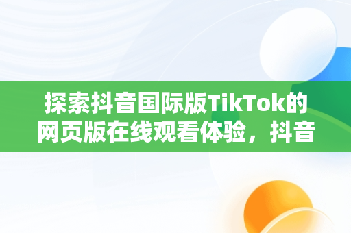 探索抖音国际版TikTok的网页版在线观看体验，抖音国际版 tiktok官方下载 