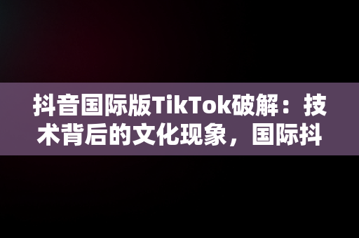 抖音国际版TikTok破解：技术背后的文化现象，国际抖音破解版tiktok分享 