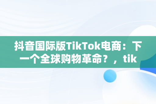 抖音国际版TikTok电商：下一个全球购物革命？，tiktok inhouse——抖音国际版 