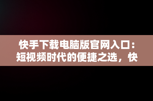 快手下载电脑版官网入口：短视频时代的便捷之选，快手电脑版下载地址 