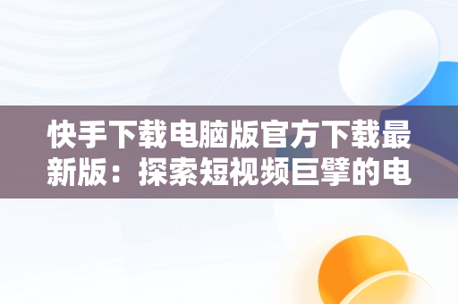 快手下载电脑版官方下载最新版：探索短视频巨擘的电脑端魅力，快手电脑版下载地址 官方下载 