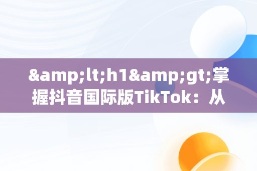 &lt;h1&gt;掌握抖音国际版TikTok：从入门到精通&lt;/h1&gt;，抖音国际版 tiktok教程 