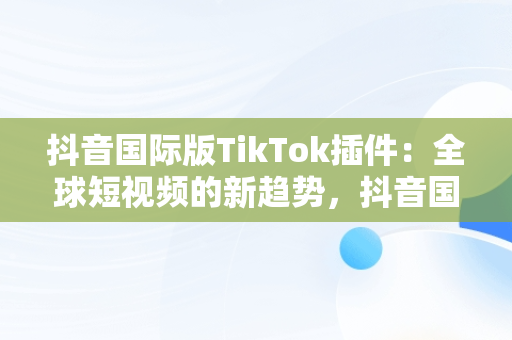 抖音国际版TikTok插件：全球短视频的新趋势，抖音国际版 tiktoklite 