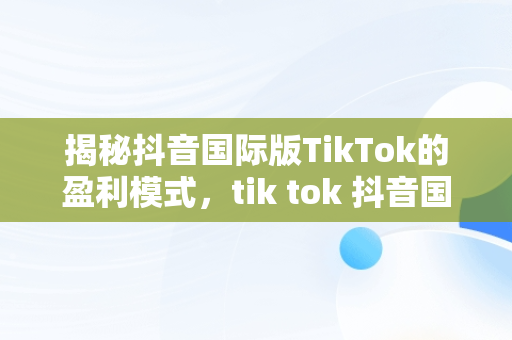 揭秘抖音国际版TikTok的盈利模式，tik tok 抖音国际版 