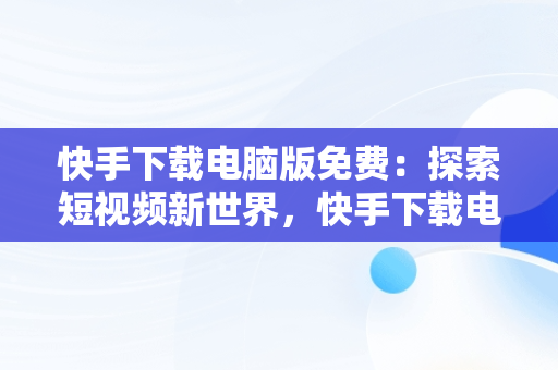 快手下载电脑版免费：探索短视频新世界，快手下载电脑版官方下载 