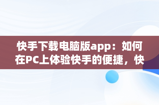 快手下载电脑版app：如何在PC上体验快手的便捷，快手下载电脑版安装 