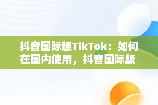 抖音国际版TikTok：如何在国内使用，抖音国际版 tikto 