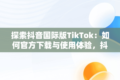 探索抖音国际版TikTok：如何官方下载与使用体验，抖音国际版 tiktok官方下载安卓 