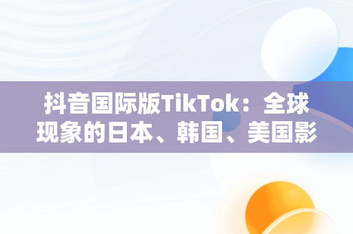 抖音国际版TikTok：全球现象的日本、韩国、美国影响，抖音国际版 tiktok官方下载 