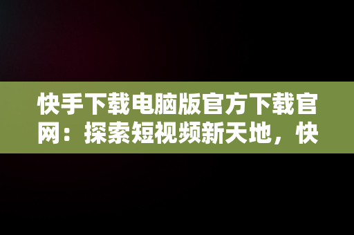 快手下载电脑版官方下载官网：探索短视频新天地，快手电脑版官方网站 