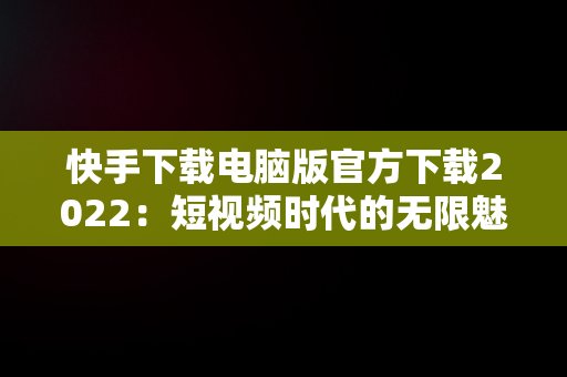 快手下载电脑版官方下载2022：短视频时代的无限魅力，快手下载电脑版官方下载2022最新版 